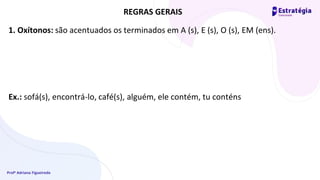 Profª Adriana Figueiredo
1. Oxítonos: são acentuados os terminados em A (s), E (s), O (s), EM (ens).
Ex.: sofá(s), encontrá-lo, café(s), alguém, ele contém, tu conténs
REGRAS GERAIS
 