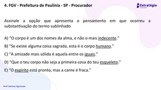 Profª Adriana Figueiredo
Assinale a opção que apresenta o pensamento em que ocorreu a
substantivação do termo sublinhado
A) “O corpo é um dos nomes da alma, e não o mais indecente.”
B) “Se existe alguma coisa sagrada, esta é o corpo humano.”
C) “A amizade mais sólida é aquela entre os iguais.”
D) “Que o teu corpo não seja a primeira cova do teu esqueleto.”
E) “O espírito está pronto, mas a carne é fraca.”
4. FGV - Prefeitura de Paulínia - SP - Procurador
 