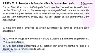 Profª Adriana Figueiredo
Em sua Nova Gramática do Português Contemporâneo, os autores Celso Cunha e
Lindley Cintra afirmam, sobre o emprego do artigo definido, que ele se antepõe
ao substantivo para indicar “que se trata de um ser já conhecido do leitor, seja
por ter sido mencionado antes, seja por ser objeto de um conhecimento de
experiência”.
A frase em que o emprego do artigo sublinhado se deve ao primeiro caso
apontado é
A) “O melhor amigo do homem é o uísque; o uísque é o cachorro engarrafado”.
(Vinicius de Moraes)
B) “Um menininho aproximou-se da estante com uma moedinha na mão e a
depositou no cofre”. (Fernando Sabino)
5. FGV - 2019 - Prefeitura de Salvador - BA - Professor - Português
 