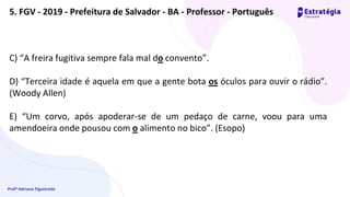 Profª Adriana Figueiredo
C) “A freira fugitiva sempre fala mal do convento”.
D) “Terceira idade é aquela em que a gente bota os óculos para ouvir o rádio”.
(Woody Allen)
E) “Um corvo, após apoderar-se de um pedaço de carne, voou para uma
amendoeira onde pousou com o alimento no bico”. (Esopo)
5. FGV - 2019 - Prefeitura de Salvador - BA - Professor - Português
 
