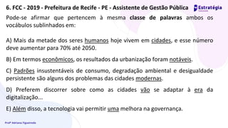 Profª Adriana Figueiredo
Pode-se afirmar que pertencem à mesma classe de palavras ambos os
vocábulos sublinhados em:
A) Mais da metade dos seres humanos hoje vivem em cidades, e esse número
deve aumentar para 70% até 2050.
B) Em termos econômicos, os resultados da urbanização foram notáveis.
C) Padrões insustentáveis de consumo, degradação ambiental e desigualdade
persistente são alguns dos problemas das cidades modernas.
D) Preferem discorrer sobre como as cidades vão se adaptar à era da
digitalização...
E) Além disso, a tecnologia vai permitir uma melhora na governança.
6. FCC - 2019 - Prefeitura de Recife - PE - Assistente de Gestão Pública
 