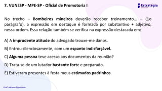 Profª Adriana Figueiredo
No trecho – Bombeiros mineiros deverão receber treinamento... – (1o
parágrafo), a expressão em destaque é formada por substantivo + adjetivo,
nessa ordem. Essa relação também se verifica na expressão destacada em:
A) A imprudente atitude do advogado trouxe-me danos.
B) Entrou silenciosamente, com um espanto indisfarçável.
C) Alguma pessoa teve acesso aos documentos da reunião?
D) Trata-se de um lutador bastante forte e preparado.
E) Estiveram presentes à festa meus estimados padrinhos.
7. VUNESP - MPE-SP - Oficial de Promotoria I
 
