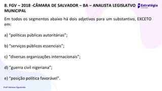 Profª Adriana Figueiredo
Em todos os segmentos abaixo há dois adjetivos para um substantivo, EXCETO
em:
a) “políticas públicas autoritárias”;
b) “serviços públicos essenciais”;
c) “diversas organizações internacionais”;
d) “guerra civil nigeriana”;
e) “posição política favorável”.
8. FGV – 2018 -CÂMARA DE SALVADOR – BA – ANALISTA LEGISLATVO
MUNICIPAL
 