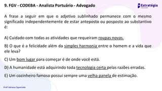 Profª Adriana Figueiredo
A frase a seguir em que o adjetivo sublinhado permanece com o mesmo
significado independentemente de estar anteposto ou posposto ao substantivo
é:
A) Cuidado com todas as atividades que requeiram roupas novas.
B) O que é a felicidade além da simples harmonia entre o homem e a vida que
ele leva?
C) Um bom lugar para começar é de onde você está.
D) A humanidade está adquirindo toda tecnologia certa pelas razões erradas.
E) Um cozinheiro famoso possui sempre uma velha panela de estimação.
9. FGV - CODEBA - Analista Portuário - Advogado
 