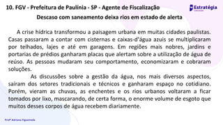 Profª Adriana Figueiredo
Descaso com saneamento deixa rios em estado de alerta
A crise hídrica transformou a paisagem urbana em muitas cidades paulistas.
Casas passaram a contar com cisternas e caixas-d’água azuis se multiplicaram
por telhados, lajes e até em garagens. Em regiões mais nobres, jardins e
portarias de prédios ganharam placas que alertam sobre a utilização de água de
reúso. As pessoas mudaram seu comportamento, economizaram e cobraram
soluções.
As discussões sobre a gestão da água, nos mais diversos aspectos,
saíram dos setores tradicionais e técnicos e ganharam espaço no cotidiano.
Porém, vieram as chuvas, as enchentes e os rios urbanos voltaram a ficar
tomados por lixo, mascarando, de certa forma, o enorme volume de esgoto que
muitos desses corpos de água recebem diariamente.
10. FGV - Prefeitura de Paulínia - SP - Agente de Fiscalização
 