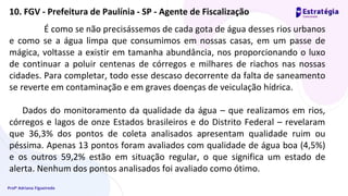 Profª Adriana Figueiredo
É como se não precisássemos de cada gota de água desses rios urbanos
e como se a água limpa que consumimos em nossas casas, em um passe de
mágica, voltasse a existir em tamanha abundância, nos proporcionando o luxo
de continuar a poluir centenas de córregos e milhares de riachos nas nossas
cidades. Para completar, todo esse descaso decorrente da falta de saneamento
se reverte em contaminação e em graves doenças de veiculação hídrica.
Dados do monitoramento da qualidade da água – que realizamos em rios,
córregos e lagos de onze Estados brasileiros e do Distrito Federal – revelaram
que 36,3% dos pontos de coleta analisados apresentam qualidade ruim ou
péssima. Apenas 13 pontos foram avaliados com qualidade de água boa (4,5%)
e os outros 59,2% estão em situação regular, o que significa um estado de
alerta. Nenhum dos pontos analisados foi avaliado como ótimo.
10. FGV - Prefeitura de Paulínia - SP - Agente de Fiscalização
 