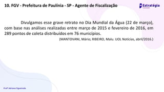 Profª Adriana Figueiredo
Divulgamos esse grave retrato no Dia Mundial da Água (22 de março),
com base nas análises realizadas entre março de 2015 e fevereiro de 2016, em
289 pontos de coleta distribuídos em 76 municípios.
(MANTOVANI, Mário; RIBEIRO, Malu. UOL Notícias, abril/2016.)
10. FGV - Prefeitura de Paulínia - SP - Agente de Fiscalização
 