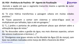 Profª Adriana Figueiredo
Assinale a opção em que o segmento transcrito mostra a opinião do autor
sobre o tema veiculado.
A) “A crise hídrica transformou a paisagem urbana em muitas cidades
paulistas.”
B) “Casas passaram a contar com cisternas e caixas-d'água azuis se
multiplicaram por telhados, lajes e até em garagens.”
C) “(...) jardins e portarias de prédios ganharam placas que alertam sobre a
utilização de água de reúso.”
D) “As discussões sobre a gestão da água, nos mais diversos aspectos, saíram
dos setores tradicionais e técnicos (...)”
E) “Divulgamos esse grave retrato no Dia Mundial da Água (22 de março), com
base nas análises realizadas entre março de 2015 e fevereiro de 2016.”
10. FGV - Prefeitura de Paulínia - SP - Agente de Fiscalização
 