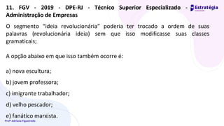 Profª Adriana Figueiredo
O segmento “ideia revolucionária” poderia ter trocado a ordem de suas
palavras (revolucionária ideia) sem que isso modificasse suas classes
gramaticais;
A opção abaixo em que isso também ocorre é:
a) nova escultura;
b) jovem professora;
c) imigrante trabalhador;
d) velho pescador;
e) fanático marxista.
11. FGV - 2019 - DPE-RJ - Técnico Superior Especializado -
Administração de Empresas
 