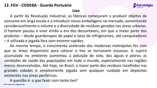 Profª Adriana Figueiredo
Lixo
A partir da Revolução Industrial, as fábricas começaram a produzir objetos de
consumo em larga escala e a introduzir novas embalagens no mercado, aumentando
consideravelmente o volume e a diversidade de resíduos gerados nas áreas urbanas.
O homem passou a viver então a era dos descartáveis, em que a maior parte dos
produtos – desde guardanapos de papel e latas de refrigerantes, até computadores
– é utilizada e jogada fora com enorme rapidez.
Ao mesmo tempo, o crescimento acelerado das modernas metrópoles fez com
que as áreas disponíveis para colocar o lixo se tornassem escassas. A sujeira
acumulada no ambiente aumentou a poluição do solo, das águas e piorou as
condições de saúde das populações em todo o mundo, especialmente nas regiões
menos desenvolvidas. Até hoje, no Brasil, a maior parte dos resíduos recolhidos nas
grandes cidades é simplesmente jogada sem qualquer cuidado em depósitos
existentes nas áreas periféricas.
A questão é: o que fazer com tanto lixo?
12. FGV - CODEBA - Guarda Portuário
 