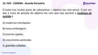 Profª Adriana Figueiredo
O texto traz muitos pares de substantivo + adjetivo (ou vice-versa). O par em
que a troca de posição do adjetivo faz com que seja possível a mudança de
sentido é
A) modernas metrópoles.
B) novas embalagens.
C) enorme rapidez.
D) crescimento acelerado.
E) grandes cidades.
12. FGV - CODEBA - Guarda Portuário
 