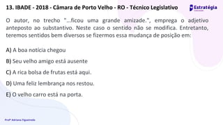 Profª Adriana Figueiredo
O autor, no trecho "...ficou uma grande amizade.", emprega o adjetivo
anteposto ao substantivo. Neste caso o sentido não se modifica. Entretanto,
teremos sentidos bem diversos se fizermos essa mudança de posição em:
A) A boa notícia chegou
B) Seu velho amigo está ausente
C) A rica bolsa de frutas está aqui.
D) Uma feliz lembrança nos restou.
E) O velho carro está na porta.
13. IBADE - 2018 - Câmara de Porto Velho - RO - Técnico Legislativo
 