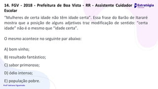 Profª Adriana Figueiredo
“Mulheres de certa idade não têm idade certa”. Essa frase do Barão de Itararé
mostra que a posição de alguns adjetivos traz modificação de sentido: “certa
idade” não é o mesmo que “idade certa”.
O mesmo acontece no seguinte par abaixo:
A) bom vinho;
B) resultado fantástico;
C) sabor primoroso;
D) ódio intenso;
E) população pobre.
14. FGV - 2018 - Prefeitura de Boa Vista - RR - Assistente Cuidador
Escolar
 