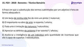 Profª Adriana Figueiredo
A frase em que a substituição dos termos sublinhados por um adjetivo é feita de
forma adequada é:
A) Um beijo de minha mãe fez de mim um pintor / maternal;
B) O importante na obra de arte: o espanto / arteira;
C) Toda arte é imitação da natureza / naturalista;
D) Apreciar os defeitos do próximo é ter talento? / alheios;
E) Avalia-se a inteligência de um indivíduo pela quantidade de incertezas que
ele é capaz de suportar / individualista.
15. FGV - 2018 - Banestes - Técnico Bancário
 