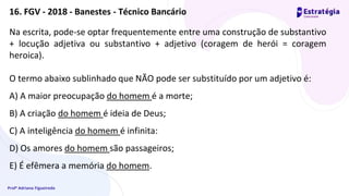 Profª Adriana Figueiredo
Na escrita, pode-se optar frequentemente entre uma construção de substantivo
+ locução adjetiva ou substantivo + adjetivo (coragem de herói = coragem
heroica).
O termo abaixo sublinhado que NÃO pode ser substituído por um adjetivo é:
A) A maior preocupação do homem é a morte;
B) A criação do homem é ideia de Deus;
C) A inteligência do homem é infinita:
D) Os amores do homem são passageiros;
E) É efêmera a memória do homem.
16. FGV - 2018 - Banestes - Técnico Bancário
 