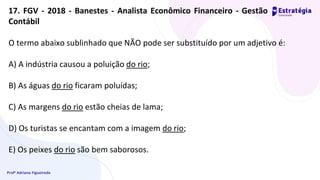 Profª Adriana Figueiredo
O termo abaixo sublinhado que NÃO pode ser substituído por um adjetivo é:
A) A indústria causou a poluição do rio;
B) As águas do rio ficaram poluídas;
C) As margens do rio estão cheias de lama;
D) Os turistas se encantam com a imagem do rio;
E) Os peixes do rio são bem saborosos.
17. FGV - 2018 - Banestes - Analista Econômico Financeiro - Gestão
Contábil
 