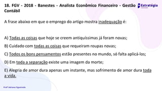 Profª Adriana Figueiredo
A frase abaixo em que o emprego do artigo mostra inadequação é:
A) Todas as coisas que hoje se creem antiquíssimas já foram novas;
B) Cuidado com todas as coisas que requeiram roupas novas;
C) Todos os bons pensamentos estão presentes no mundo, só falta aplicá-los;
D) Em toda a separação existe uma imagem da morte;
E) Alegria de amor dura apenas um instante, mas sofrimento de amor dura toda
a vida.
18. FGV - 2018 - Banestes - Analista Econômico Financeiro - Gestão
Contábil
 
