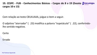 Profª Adriana Figueiredo
19. CESPE - FUB - Conhecimentos Básicos - Cargos de 8 a 19 (Exceto
cargos 10 e 13)
Com relação ao texto CB1A1AAA, julgue o item a seguir.
O adjetivo “aterrador” ( .23) modifica a palavra “espetáculo” ( .22), conferindo-
lhe sentido negativo.
Certo
Errado
 