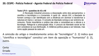 Profª Adriana Figueiredo
20. CESPE - Polícia Federal - Agente Federal da Polícia Federal
A omissão do artigo o imediatamente antes de “tecnológico” (l. 2) indica que
“científico e tecnológico” constitui um item da oposição e “humanista” (l. 2),
outro.
Certo
Errado
 