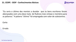 Profª Adriana Figueiredo
21. CESPE - SEDF - Conhecimentos Básicos
“Eu seria o último dos mortais a duvidar que os bons escritores foram
abençoados com uma dose inata de fluência mais sintaxe e memória para
as palavras.” A palavra “último” foi empregada com valor de substantivo.
Certo
Errado
 