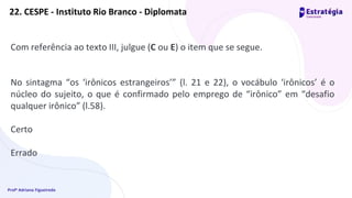 Profª Adriana Figueiredo
22. CESPE - Instituto Rio Branco - Diplomata
Com referência ao texto III, julgue (C ou E) o item que se segue.
No sintagma “os ‘irônicos estrangeiros’” (l. 21 e 22), o vocábulo ‘irônicos’ é o
núcleo do sujeito, o que é confirmado pelo emprego de “irônico” em “desafio
qualquer irônico” (l.58).
Certo
Errado
 