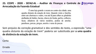 Profª Adriana Figueiredo
23. CESPE - 2020 - SEFAZ-AL - Auditor de Finanças e Controle de
Arrecadação da Fazenda Estadual
Sem prejuízo da correção gramatical e dos sentidos do texto, a expressão “uma
quadra distante da estação de trem” poderia ser substituída por a uma quadra
de distância da estação de trem.
Certo
Errado
 