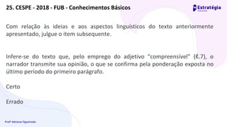 Profª Adriana Figueiredo
25. CESPE - 2018 - FUB - Conhecimentos Básicos
Com relação às ideias e aos aspectos linguísticos do texto anteriormente
apresentado, julgue o item subsequente.
Infere-se do texto que, pelo emprego do adjetivo “compreensível” (ℓ.7), o
narrador transmite sua opinião, o que se confirma pela ponderação exposta no
último período do primeiro parágrafo.
Certo
Errado
 