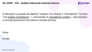 Profª Adriana Figueiredo
26. CESPE - TCU - Auditor Federal de Controle Externo
A alteração na posição do adjetivo “simples” em relação a “smartphone” na frase
“um simples smartphone” — escrevendo-se smartphone simples— não prejudica
a correção gramatical nem altera o sentido da frase.
Certo
Errado
 