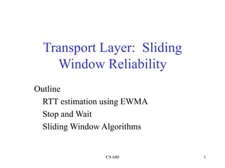 CS 640 1
Outline
RTT estimation using EWMA
Stop and Wait
Sliding Window Algorithms
Transport Layer: Sliding
Window Reliability
 