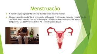 Menstruação
 A menstruação representa o início da vida fértil de uma mulher.
 Ela corresponde, portanto, à eliminação pelo corpo feminino do material resultante da
descamação da mucosa uterina e do sangue resultante do rompimento dos vasos
sanguíneos. Ela ocorre quando não há fecundação do óvulo.
 