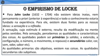 O Empirismo de Locke
• Para John Locke (1632 – 1704) não existem ideias inatas, nem
pensamento a priori (anterior à experiência) e todo o conhecimento estaria
fundado na experiência. Para ele, existem duas fontes para as nossas
ideias: a sensação e a reflexão.
A sensação, cujo estímulo é externo, resulta da modificação na mente
pelos sentidos. Pela sensação, percebemos as qualidades e características
das coisas. As qualidades podem ser primárias (a solidez, a extensão, a
configuração, o número, o movimento, o repouso) e secundárias calor, cor,
som, odor, sabor etc).
As qualidades primarias são objetivas, existem nas coisas. As qualidades
secundarias são subjetivas.
10
 