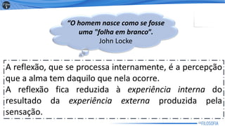 A reflexão, que se processa internamente, é a percepção
que a alma tem daquilo que nela ocorre.
A reflexão fica reduzida à experiência interna do
resultado da experiência externa produzida pela
sensação.
“O homem nasce como se fosse
uma "folha em branco”.
John Locke
11
 
