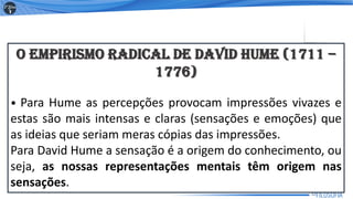 O EMPIRISMO RADICAL DE DAVID HUME (1711 –
1776)
• Para Hume as percepções provocam impressões vivazes e
estas são mais intensas e claras (sensações e emoções) que
as ideias que seriam meras cópias das impressões.
Para David Hume a sensação é a origem do conhecimento, ou
seja, as nossas representações mentais têm origem nas
sensações.
12
 