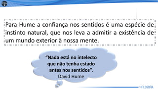 Para Hume a confiança nos sentidos é uma espécie de
instinto natural, que nos leva a admitir a existência de
um mundo exterior à nossa mente.
“Nada está no intelecto
que não tenha estado
antes nos sentidos”.
David Hume
13
 