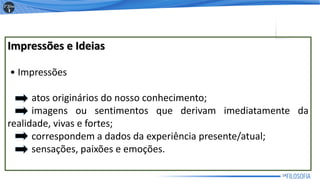 Impressões e Ideias
• Impressões
atos originários do nosso conhecimento;
imagens ou sentimentos que derivam imediatamente da
realidade, vivas e fortes;
correspondem a dados da experiência presente/atual;
sensações, paixões e emoções.
14
 