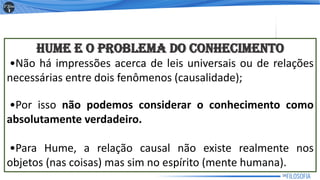 HUME E O PROBLEMA DO CONHECIMENTO
•Não há impressões acerca de leis universais ou de relações
necessárias entre dois fenômenos (causalidade);
•Por isso não podemos considerar o conhecimento como
absolutamente verdadeiro.
•Para Hume, a relação causal não existe realmente nos
objetos (nas coisas) mas sim no espírito (mente humana).
16
 