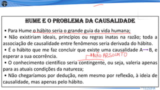 HUME E O PROBLEMA DA CAUSALIDADE
• Para Hume o hábito seria o grande guia da vida humana;
• Não existiriam ideais, princípios ou regras inatas na razão; toda a
associação de causalidade entre fenômenos seria derivada do hábito.
• É o hábito que me faz concluir que existe uma causalidade A B, e
esperar a sua ocorrência.
• O conhecimento científico seria contingente, ou seja, valeria apenas
para as atuais condições da natureza;
• Não chegaríamos por dedução, nem mesmo por reflexão, à ideia de
causalidade, mas apenas pelo hábito.
17
 