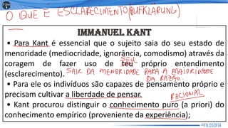 IMMANUEL KANT
• Para Kant é essencial que o sujeito saia do seu estado de
menoridade (mediocridade, ignorância, comodismo) através da
coragem de fazer uso de teu próprio entendimento
(esclarecimento).
• Para ele os indivíduos são capazes de pensamento próprio e
precisam cultivar a liberdade de pensar.
• Kant procurou distinguir o conhecimento puro (a priori) do
conhecimento empírico (proveniente da experiência);
22
 