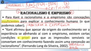 RACIONALISMO E EMPIRISMO
• Para Kant o racionalismo e o empirismo são concepções
insuficientes para explicar o conhecimento humano (o que
podemos saber);
• “Kant afirmou que apesar da origem do conhecimento ser a
experiência se alinhando aí com o empirismo, existem certas
condições a priori para que as impressões sensíveis se
convertam em conhecimento fazendo assim uma concessão ao
racionalismo”. (Fernando Lang da Silveira, 2002).
25
 