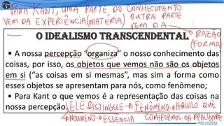 O IDEALISMO TRANSCENDENTAL
• A nossa percepção “organiza” o nosso conhecimento das
coisas, por isso, os objetos que vemos não são os objetos
em si (“as coisas em si mesmas”, mas sim a forma como
esses objetos se apresentam para nós, como fenômeno;
• Para Kant o que vemos é a representação das coisas na
nossa percepção.
26
 