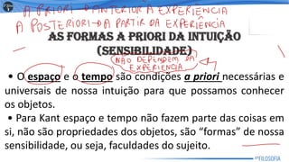 AS FORMAS A PRIORI DA INTUIÇÃO
(SENSIBILIDADE)
• O espaço e o tempo são condições a priori necessárias e
universais de nossa intuição para que possamos conhecer
os objetos.
• Para Kant espaço e tempo não fazem parte das coisas em
si, não são propriedades dos objetos, são “formas” de nossa
sensibilidade, ou seja, faculdades do sujeito.
27
 