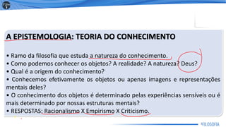 A EPISTEMOLOGIA: TEORIA DO CONHECIMENTO
• Ramo da filosofia que estuda a natureza do conhecimento.
• Como podemos conhecer os objetos? A realidade? A natureza? Deus?
• Qual é a origem do conhecimento?
• Conhecemos efetivamente os objetos ou apenas imagens e representações
mentais deles?
• O conhecimento dos objetos é determinado pelas experiências sensíveis ou é
mais determinado por nossas estruturas mentais?
• RESPOSTAS: Racionalismo X Empirismo X Criticismo.
3
 
