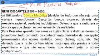 RENÉ DESCARTES (1596 – 1650)
a) Utilizando a Dúvida Metódica (duvidar de tudo que não seja uma
certeza inquestionável) Descartes buscou alcançar, através do
exercício racional, verdades indubitáveis. Defendia que a razão era a
única capaz de chegar ao conhecimento da realidade.
Para Descartes quando buscamos as ideias claras e distintas devemos
abandonar todo conteúdo ou conhecimento derivados da percepção
provenientes dos nossos sentidos, como cheiros, sons, etc. Ele
defende que a razão contém ideias inatas que são prévias à toda
experiência e que são essas ideias que devem guiar o nosso
conhecimento.
5
 