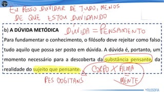 b) A DÚVIDA METÓDICA
Para fundamentar o conhecimento, o filósofo deve rejeitar como falso
tudo aquilo que possa ser posto em dúvida. A dúvida é, portanto, um
momento necessário para a descoberta da substância pensante, da
realidade do sujeito que pensante.
6
 