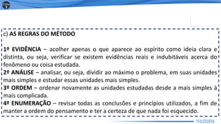 c) AS REGRAS DO MÉTODO
1º EVIDÊNCIA – acolher apenas o que aparece ao espírito como ideia clara e
distinta, ou seja, verificar se existem evidências reais e indubitáveis acerca do
fenômeno ou coisa estudada.
2º ANÁLISE – analisar, ou seja, dividir ao máximo o problema, em suas unidades
mais simples e estudar essas unidades mais simples.
3º ORDEM – ordenar novamente as unidades estudadas desde a mais simples à
mais complicada.
4º ENUMERAÇÃO – revisar todas as conclusões e princípios utilizados, a fim de
manter a ordem do pensamento e ter a certeza de que nada foi esquecido.
7
 