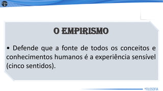 O Empirismo
• Defende que a fonte de todos os conceitos e
conhecimentos humanos é a experiência sensível
(cinco sentidos).
9
 