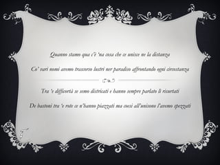 Quanno stamo qua c’è ‘na cosa che ce unisce ne la distanza
Co’ vari nomi avemo trascorso lustri ner paradiso affrontando ogni circostanza
Tra ‘e difficortà se semo districati e hanno sempre parlato lì risurtati
De bastoni tra ‘e rote ce n’hanno piazzati ma coesi all’unisono l’avemo spezzati
 