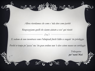 Allora ricordamoce che semo e ‘nda dove semo partiti
Ringrazziamo quelli che cianno aiutato a esse’ qui riuniti
E vedemo de nun incontracce come l’olimpiadi finchè Iddio ce congede ‘sto privileggio
Perché er tempo po’ passa’ ma ‘sto gran cordone nun ‘o deve scinne manco un sortileggio
Trilusquino
pe’ tutti Noi
 