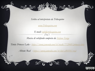 Scritta ed interpretata da Trilusquino
www.Trilusquino.com
E-mail: info@trilusquino.com
Musica di sottofondo composta da Stefano Targa
Titolo: Princess Lake - https://www.jamendo.com/it/track/772949/princess-lake
Album: Real - https://www.jamendo.com/it/list/a90591/real
 