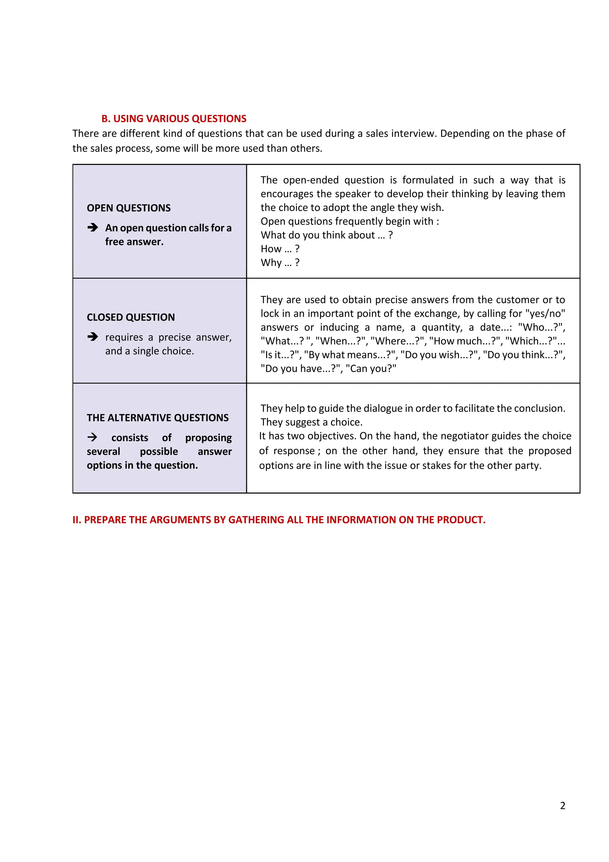 2
B. USING VARIOUS QUESTIONS
There are different kind of questions that can be used during a sales interview. Depending on the phase of
the sales process, some will be more used than others.
OPEN QUESTIONS
➔ An open question calls for a
free answer.
The open-ended question is formulated in such a way that is
encourages the speaker to develop their thinking by leaving them
the choice to adopt the angle they wish.
Open questions frequently begin with :
What do you think about … ?
How … ?
Why … ?
CLOSED QUESTION
➔ requires a precise answer,
and a single choice.
They are used to obtain precise answers from the customer or to
lock in an important point of the exchange, by calling for "yes/no"
answers or inducing a name, a quantity, a date...: "Who...?",
"What...? ", "When...?", "Where...?", "How much...?", "Which...?"...
"Is it...?", "By what means...?", "Do you wish...?", "Do you think...?",
"Do you have...?", "Can you?"
THE ALTERNATIVE QUESTIONS
→ consists of proposing
several possible answer
options in the question.
They help to guide the dialogue in order to facilitate the conclusion.
They suggest a choice.
It has two objectives. On the hand, the negotiator guides the choice
of response ; on the other hand, they ensure that the proposed
options are in line with the issue or stakes for the other party.
II. PREPARE THE ARGUMENTS BY GATHERING ALL THE INFORMATION ON THE PRODUCT.
The sales advisor must know all the characteristics of the products so as to be able to propose the right
product/service to the customer.
- A characteristic corresponds to an intrinsic property of the good or service.
With the knowledge of the products, the sales advisor will be able to prepare his arguments.
A sales argument is a sentence that aims to convince the customer that the proposed solution meets his
needs and motivations. Arguments highlight and prove the advantages that the characteristics of the good
or service will provide to the customer.
An argument is built around three elements according to the CAP or CAB method:
Argument = Characteristic + Advantage + Proof or Characteristics + Advantage + Benefits.
- An advantage is an exposure of the positive points and the added values
- A benefit is what it will brings to the customer. It is a matter of presenting to the buyer the positive
consequences of the identified characteristics.
In oder to prepare the sales negotiation, the sales advisor....
A sales argument is a sentence that aims to convince the customer that proposed solution meets his needs
and motivations
Arguments highlight and prove the advantages that the characteristics of the good or service will provide to
the customer
An argument is built around three elements accordng to the CAP or CAB method:
Argument= Characteristic + Advantage + Proof (CAP)
or Characteristics + Advantage + Benefits (CAB)
An advantage is an exposure of the positive points and the added values for the customer
A proof is a means to support the benefits presented. It can be a demonstration, a trial, customer testiminials,
press articles, comparative studies....
A benefit is what it will bring to the customer.
To convince the customer we have to adapt our comminication yo the customer
-> Then give appropriate arguments according to his buying motivations.
 
